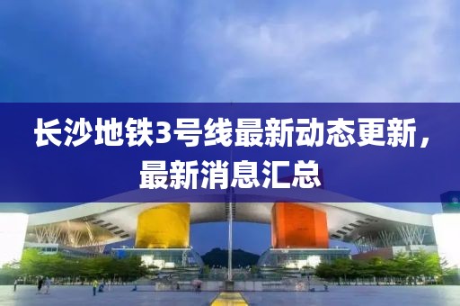 长沙地铁3号线最新动态更新，最新消息汇总