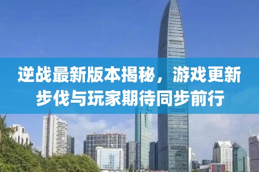逆战最新版本揭秘，游戏更新步伐与玩家期待同步前行