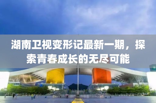 湖南卫视变形记最新一期，探索青春成长的无尽可能