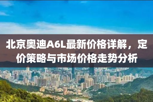 北京奥迪A6L最新价格详解，定价策略与市场价格走势分析