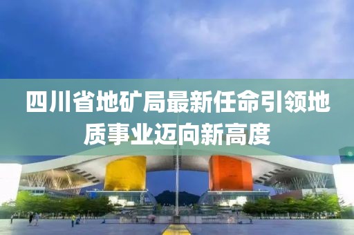 四川省地矿局最新任命引领地质事业迈向新高度