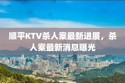 顺平KTV杀人案最新进展，杀人案最新消息曝光