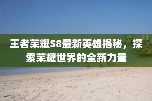 王者荣耀S8最新英雄揭秘，探索荣耀世界的全新力量