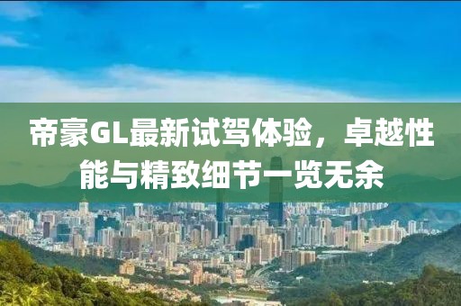 帝豪GL最新试驾体验，卓越性能与精致细节一览无余
