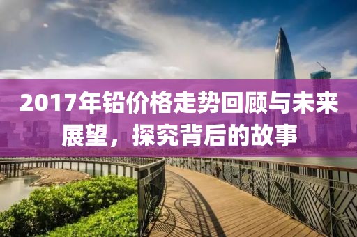 2017年铅价格走势回顾与未来展望，探究背后的故事