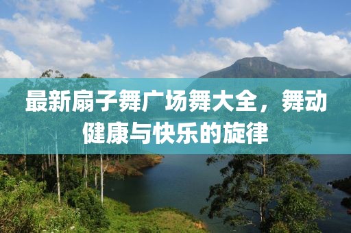 最新扇子舞广场舞大全，舞动健康与快乐的旋律