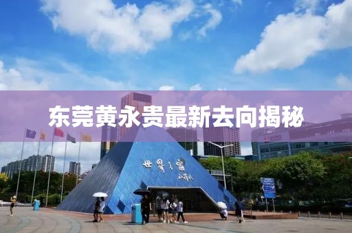 东莞黄永贵最新去向揭秘