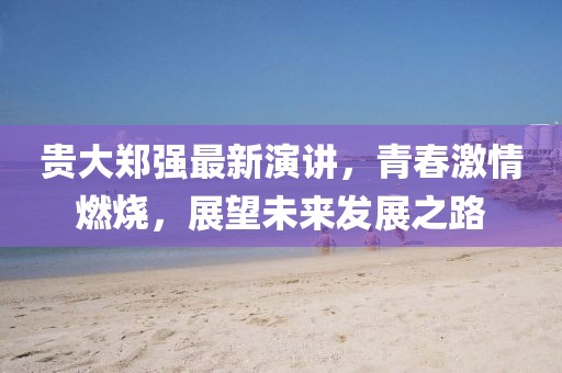 贵大郑强最新演讲，青春激情燃烧，展望未来发展之路