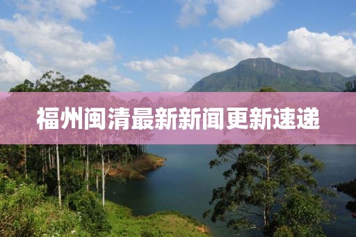 福州闽清最新新闻更新速递