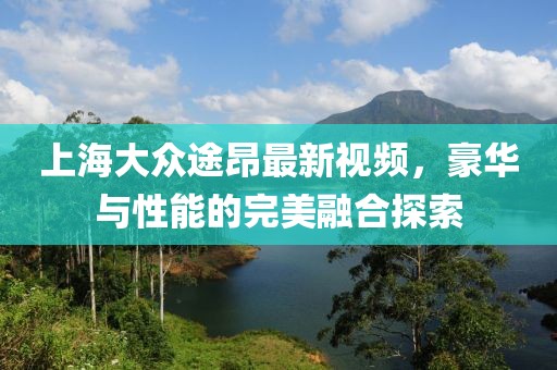 上海大众途昂最新视频，豪华与性能的完美融合探索