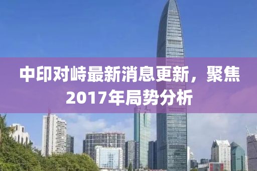 中印对峙最新消息更新，聚焦2017年局势分析