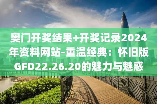 奥门开奖结果+开奖记录2024年资料网站-重温经典：怀旧版GFD22.26.20的魅力与魅惑