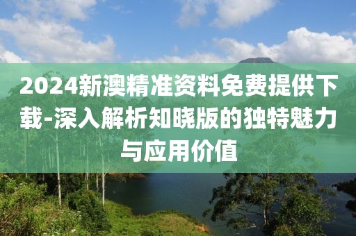 2024新澳精准资料免费提供下载-深入解析知晓版的独特魅力与应用价值