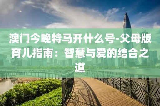 澳门今晚特马开什么号-父母版育儿指南：智慧与爱的结合之道