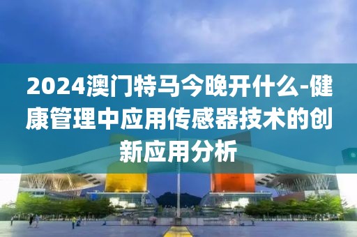 2024澳门特马今晚开什么-健康管理中应用传感器技术的创新应用分析