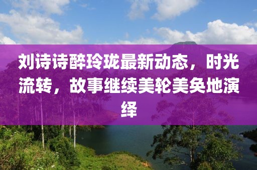 刘诗诗醉玲珑最新动态，时光流转，故事继续美轮美奂地演绎