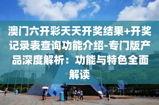澳门六开彩天天开奖结果+开奖记录表查询功能介绍-专门版产品深度解析：功能与特色全面解读
