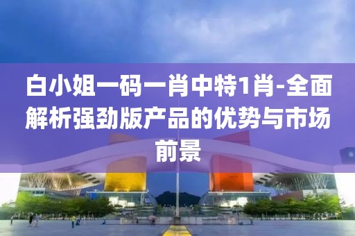 白小姐一码一肖中特1肖-全面解析强劲版产品的优势与市场前景