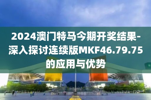 2024澳门特马今期开奖结果-深入探讨连续版MKF46.79.75的应用与优势