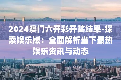 2024澳门六开彩开奖结果-探索娱乐版：全面解析当下最热娱乐资讯与动态