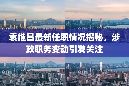 袁继昌最新任职情况揭秘，涉政职务变动引发关注