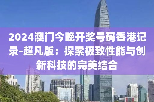 2024澳门今晚开奖号码香港记录-超凡版：探索极致性能与创新科技的完美结合