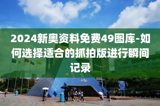 2024新奥资料免费49图库-如何选择适合的抓拍版进行瞬间记录