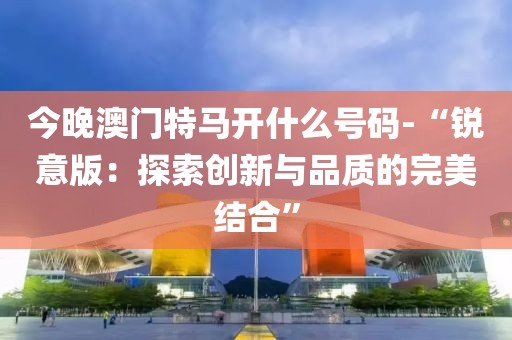 今晚澳门特马开什么号码-“锐意版：探索创新与品质的完美结合”