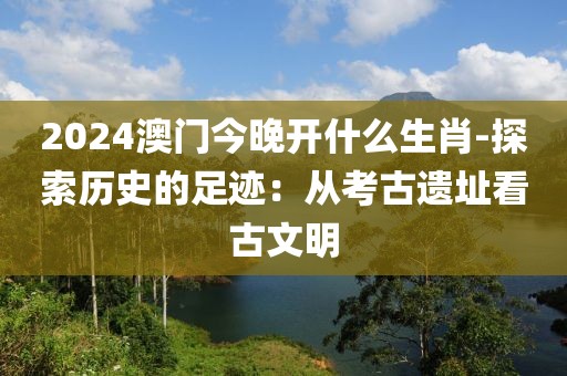 2024澳门今晚开什么生肖-探索历史的足迹：从考古遗址看古文明