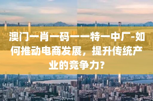 澳门一肖一码一一特一中厂-如何推动电商发展，提升传统产业的竞争力？