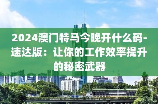 2024澳门特马今晚开什么码-速达版：让你的工作效率提升的秘密武器