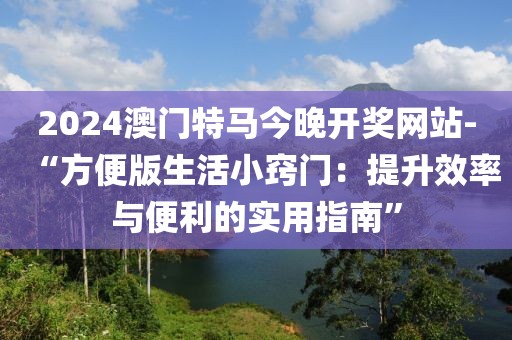 2024澳门特马今晚开奖网站-“方便版生活小窍门：提升效率与便利的实用指南”
