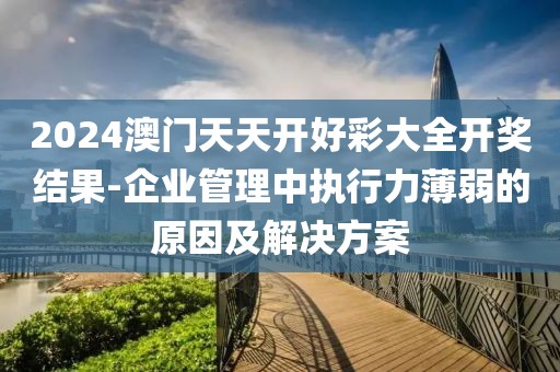 2024澳门天天开好彩大全开奖结果-企业管理中执行力薄弱的原因及解决方案