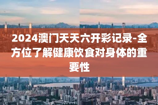 2024澳门天天六开彩记录-全方位了解健康饮食对身体的重要性