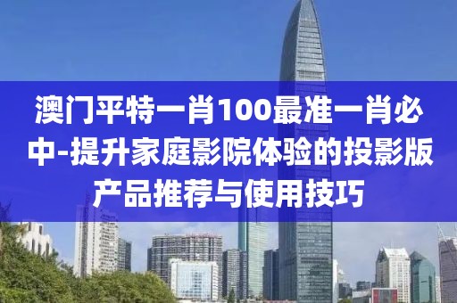 澳门平特一肖100最准一肖必中-提升家庭影院体验的投影版产品推荐与使用技巧