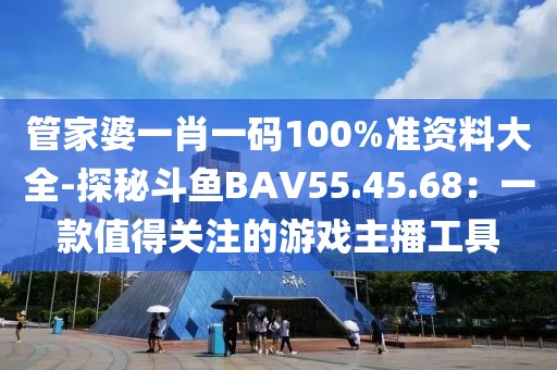 管家婆一肖一码100%准资料大全-探秘斗鱼BAV55.45.68：一款值得关注的游戏主播工具