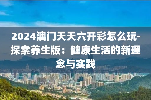 2024澳门天天六开彩怎么玩-探索养生版：健康生活的新理念与实践