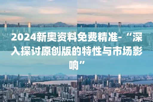 2024新奥资料免费精准-“深入探讨原创版的特性与市场影响”