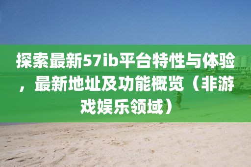 探索最新57ib平台特性与体验，最新地址及功能概览（非游戏娱乐领域）