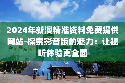 2024年新澳精准资料免费提供网站-探索影音版的魅力：让视听体验更全面