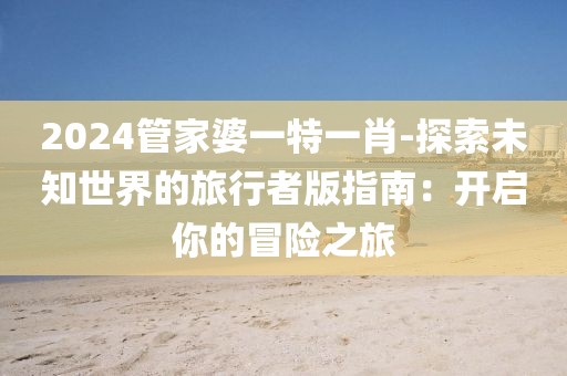 2024管家婆一特一肖-探索未知世界的旅行者版指南：开启你的冒险之旅