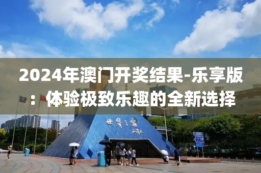 2024年澳门开奖结果-乐享版：体验极致乐趣的全新选择