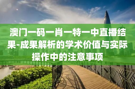 澳门一码一肖一特一中直播结果-成果解析的学术价值与实际操作中的注意事项