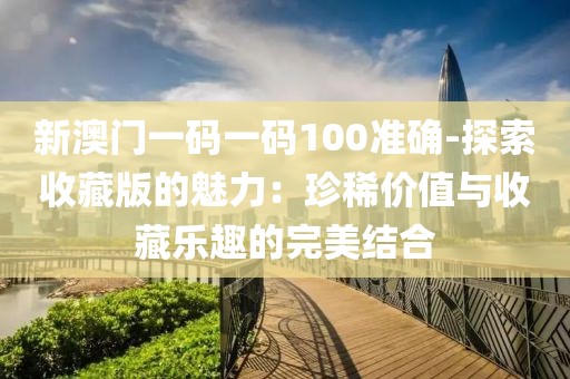 新澳门一码一码100准确-探索收藏版的魅力：珍稀价值与收藏乐趣的完美结合