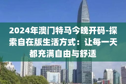 2024年澳门特马今晚开码-探索自在版生活方式：让每一天都充满自由与舒适