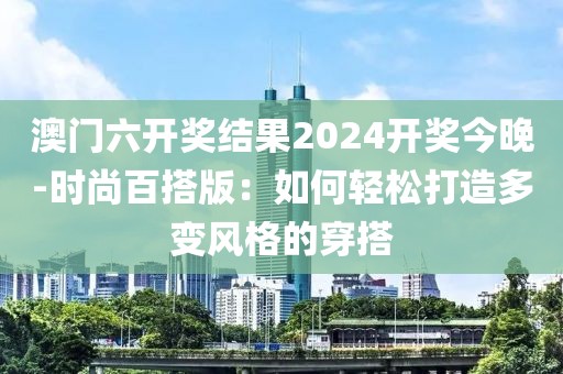 澳门六开奖结果2024开奖今晚-时尚百搭版：如何轻松打造多变风格的穿搭