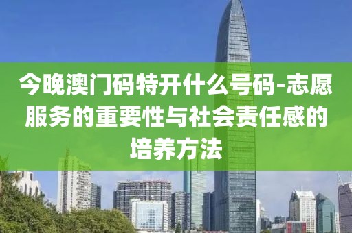 今晚澳门码特开什么号码-志愿服务的重要性与社会责任感的培养方法