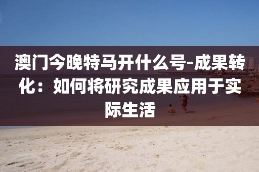 澳门今晚特马开什么号-成果转化：如何将研究成果应用于实际生活