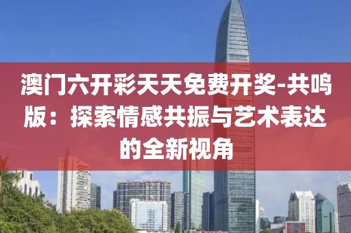 澳门六开彩天天免费开奖-共鸣版：探索情感共振与艺术表达的全新视角