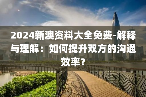 2024新澳资料大全免费-解释与理解：如何提升双方的沟通效率？